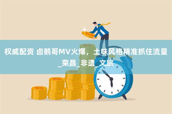 权威配资 卤鹅哥MV火爆，土味风格精准抓住流量_荣昌_非遗_文旅
