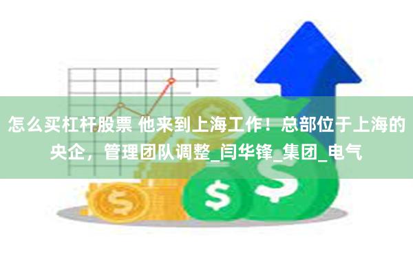 怎么买杠杆股票 他来到上海工作！总部位于上海的央企，管理团队调整_闫华锋_集团_电气