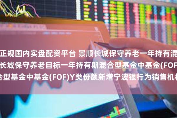 正规国内实盘配资平台 景顺长城保守养老一年持有混合(FOF)Y: 关于景顺长城保守养老目标一年持有期混合型基金中基金(FOF)Y类份额新增宁波银行为销售机构的公告