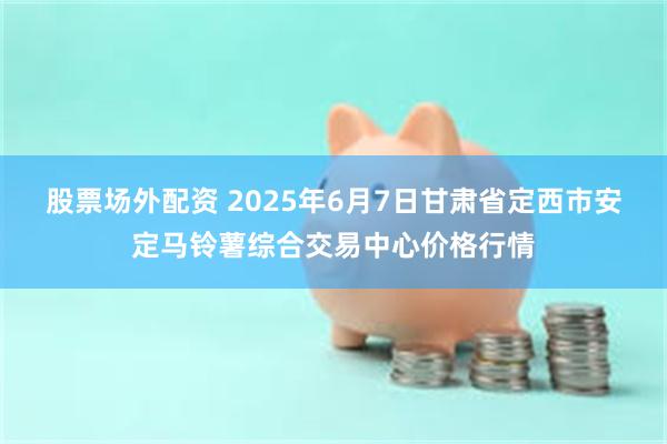股票场外配资 2025年6月7日甘肃省定西市安定马铃薯综合交易中心价格行情