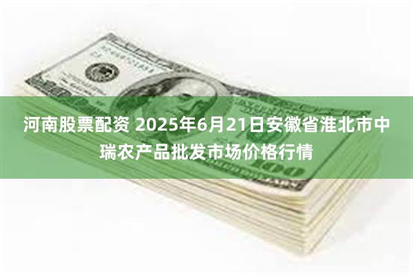 河南股票配资 2025年6月21日安徽省淮北市中瑞农产品批发市场价格行情