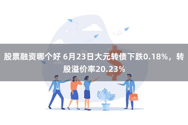 股票融资哪个好 6月23日大元转债下跌0.18%，转股溢价率20.23%