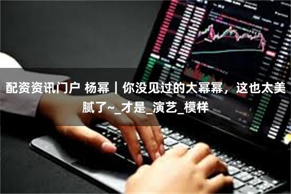 配资资讯门户 杨幂｜你没见过的大幂幂，这也太美腻了~_才是_演艺_模样