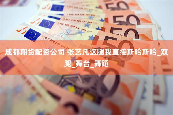 成都期货配资公司 张艺凡这腿我直接斯哈斯哈_双腿_舞台_舞蹈