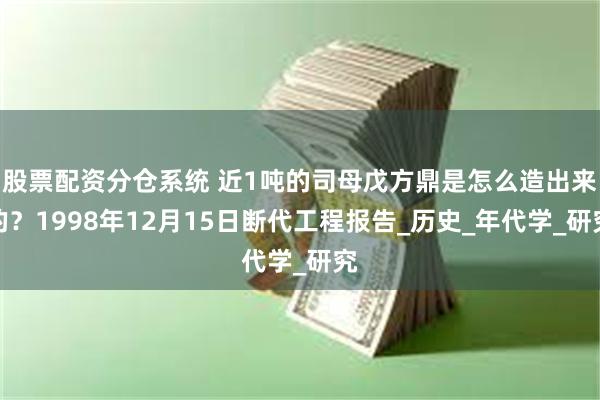 股票配资分仓系统 近1吨的司母戊方鼎是怎么造出来的？1998年12月15日断代工程报告_历史_年代学_研究