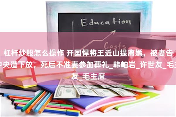 杠杆炒股怎么操作 开国悍将王近山提离婚，被妻告到中央遭下放，死后不准妻参加葬礼_韩岫岩_许世友_毛主席
