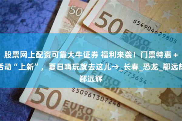 股票网上配资可靠大牛证券 福利来袭！门票特惠＋活动“上新”，夏日嗨玩就去这儿→_长春_恐龙_郗远辉