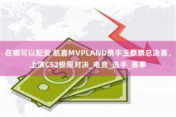 在哪可以配资 航嘉MVPLAND携手玉麒麟总决赛，上演CS2极限对决_电竞_选手_赛事