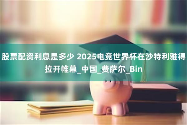 股票配资利息是多少 2025电竞世界杯在沙特利雅得拉开帷幕_中国_费萨尔_Bin