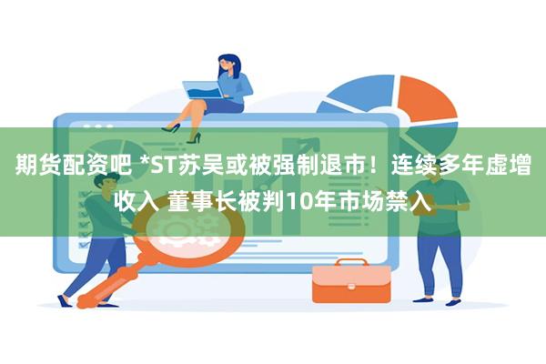 期货配资吧 *ST苏吴或被强制退市！连续多年虚增收入 董事长被判10年市场禁入