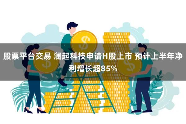 股票平台交易 澜起科技申请H股上市 预计上半年净利增长超85%
