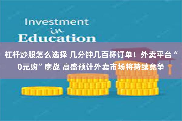 杠杆炒股怎么选择 几分钟几百杯订单！外卖平台“0元购”鏖战 高盛预计外卖市场将持续竞争