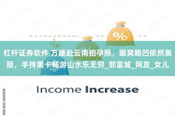 杠杆证券软件 方媛赴云南拍孕照，眼窝略凹依然美丽，手持黑卡畅游山水乐无穷_郭富城_网友_女儿