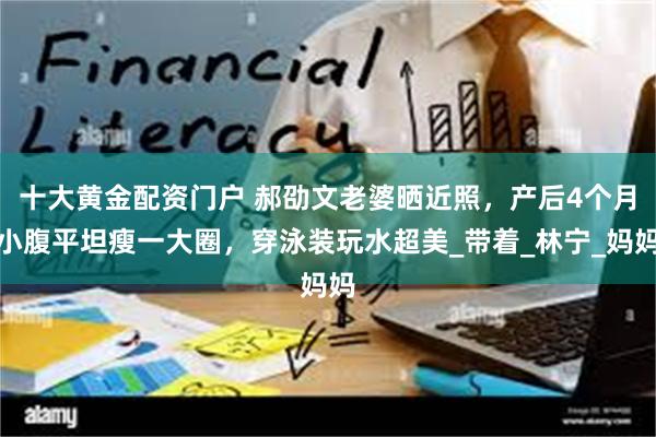 十大黄金配资门户 郝劭文老婆晒近照，产后4个月小腹平坦瘦一大圈，穿泳装玩水超美_带着_林宁_妈妈