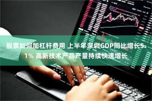 股票如何加杠杆费用 上半年深圳GDP同比增长5.1% 高新技术产品产量持续快速增长