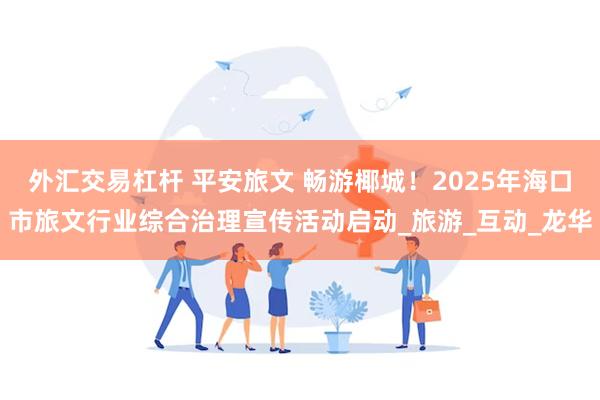 外汇交易杠杆 平安旅文 畅游椰城！2025年海口市旅文行业综合治理宣传活动启动_旅游_互动_龙华