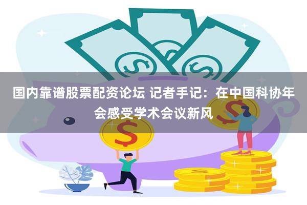 国内靠谱股票配资论坛 记者手记：在中国科协年会感受学术会议新风