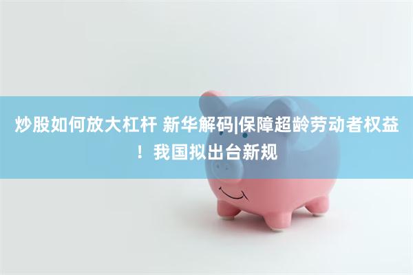 炒股如何放大杠杆 新华解码|保障超龄劳动者权益！我国拟出台新规