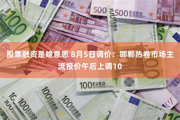 股票融资是啥意思 8月5日调价：邯郸热卷市场主流报价午后上调10