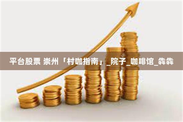 平台股票 崇州「村咖指南」_院子_咖啡馆_犇犇