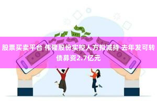 股票买卖平台 伟隆股份实控人方拟减持 去年发可转债募资2.7亿元