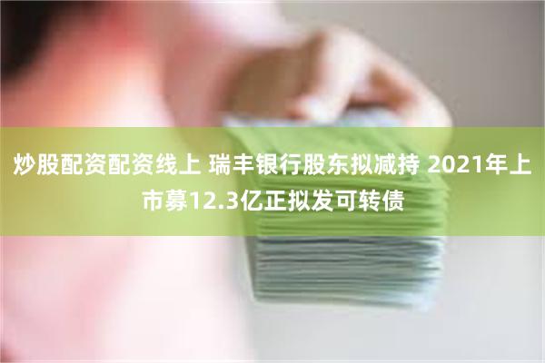 炒股配资配资线上 瑞丰银行股东拟减持 2021年上市募12.3亿正拟发可转债