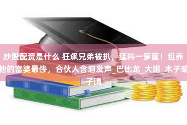 炒股配资是什么 狂飙兄弟被扒，猛料一箩筐！包养他的富婆最惨，合伙人含泪发声_巴比龙_大姐_木子晴