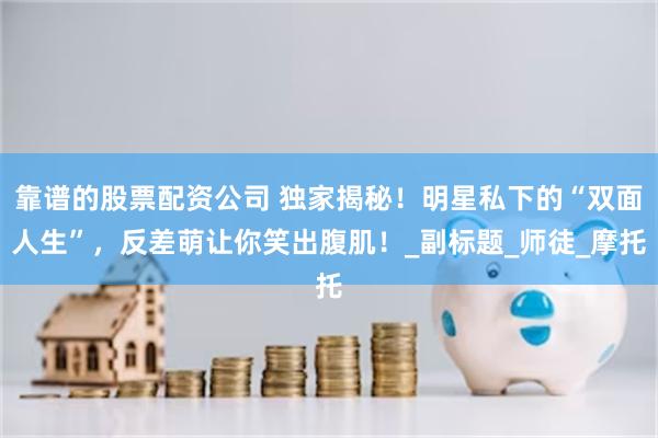 靠谱的股票配资公司 独家揭秘！明星私下的“双面人生”，反差萌让你笑出腹肌！_副标题_师徒_摩托