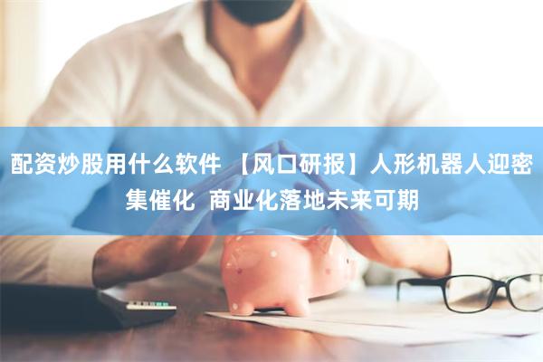 配资炒股用什么软件 【风口研报】人形机器人迎密集催化  商业化落地未来可期
