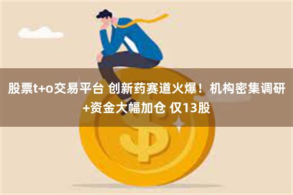 股票t+o交易平台 创新药赛道火爆！机构密集调研+资金大幅加仓 仅13股