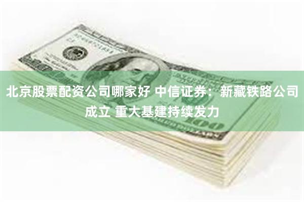 北京股票配资公司哪家好 中信证券：新藏铁路公司成立 重大基建持续发力