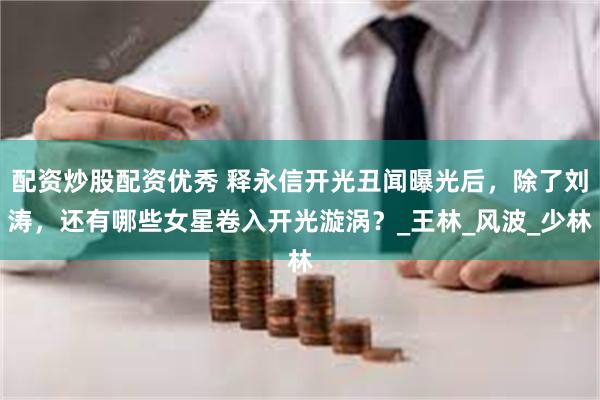 配资炒股配资优秀 释永信开光丑闻曝光后，除了刘涛，还有哪些女星卷入开光漩涡？_王林_风波_少林