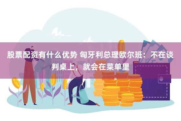 股票配资有什么优势 匈牙利总理欧尔班：不在谈判桌上，就会在菜单里