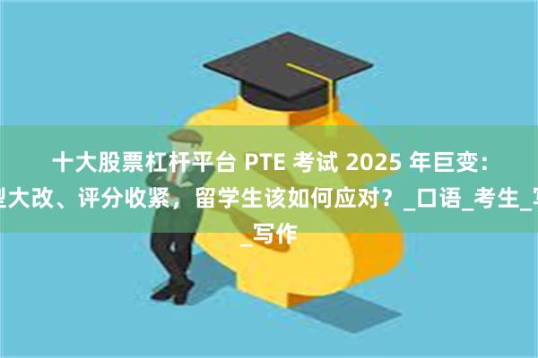 十大股票杠杆平台 PTE 考试 2025 年巨变：题型大改、评分收紧，留学生该如何应对？_口语_考生_写作