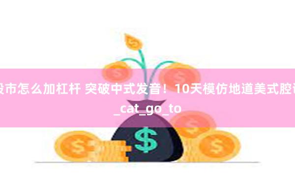 股市怎么加杠杆 突破中式发音！10天模仿地道美式腔调_cat_go_to