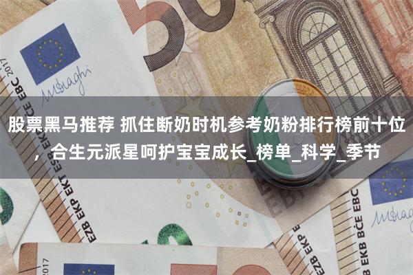 股票黑马推荐 抓住断奶时机参考奶粉排行榜前十位，合生元派星呵护宝宝成长_榜单_科学_季节