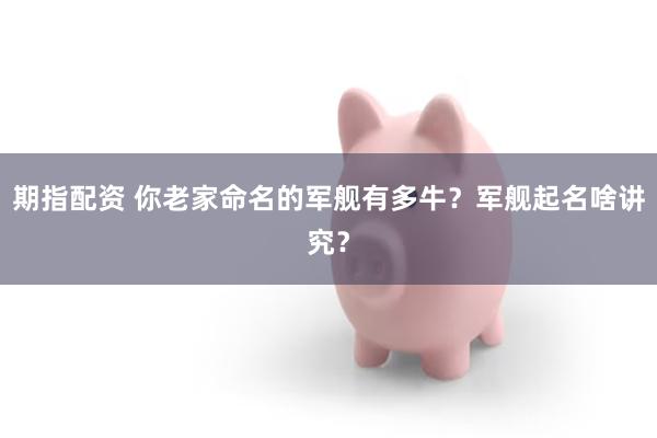 期指配资 你老家命名的军舰有多牛？军舰起名啥讲究？