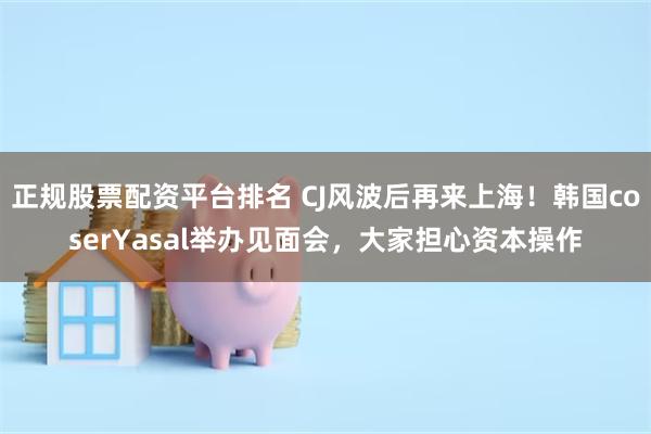 正规股票配资平台排名 CJ风波后再来上海！韩国coserYasal举办见面会，大家担心资本操作