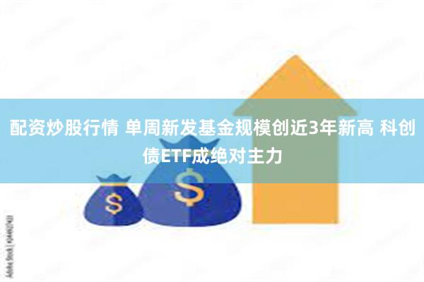 配资炒股行情 单周新发基金规模创近3年新高 科创债ETF成绝对主力