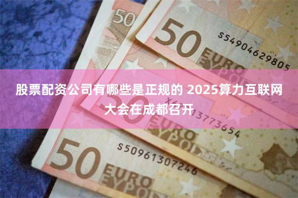 股票配资公司有哪些是正规的 2025算力互联网大会在成都召开