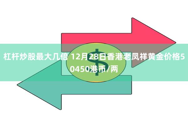 杠杆炒股最大几倍 12月28日香港老凤祥黄金价格50450港币/两